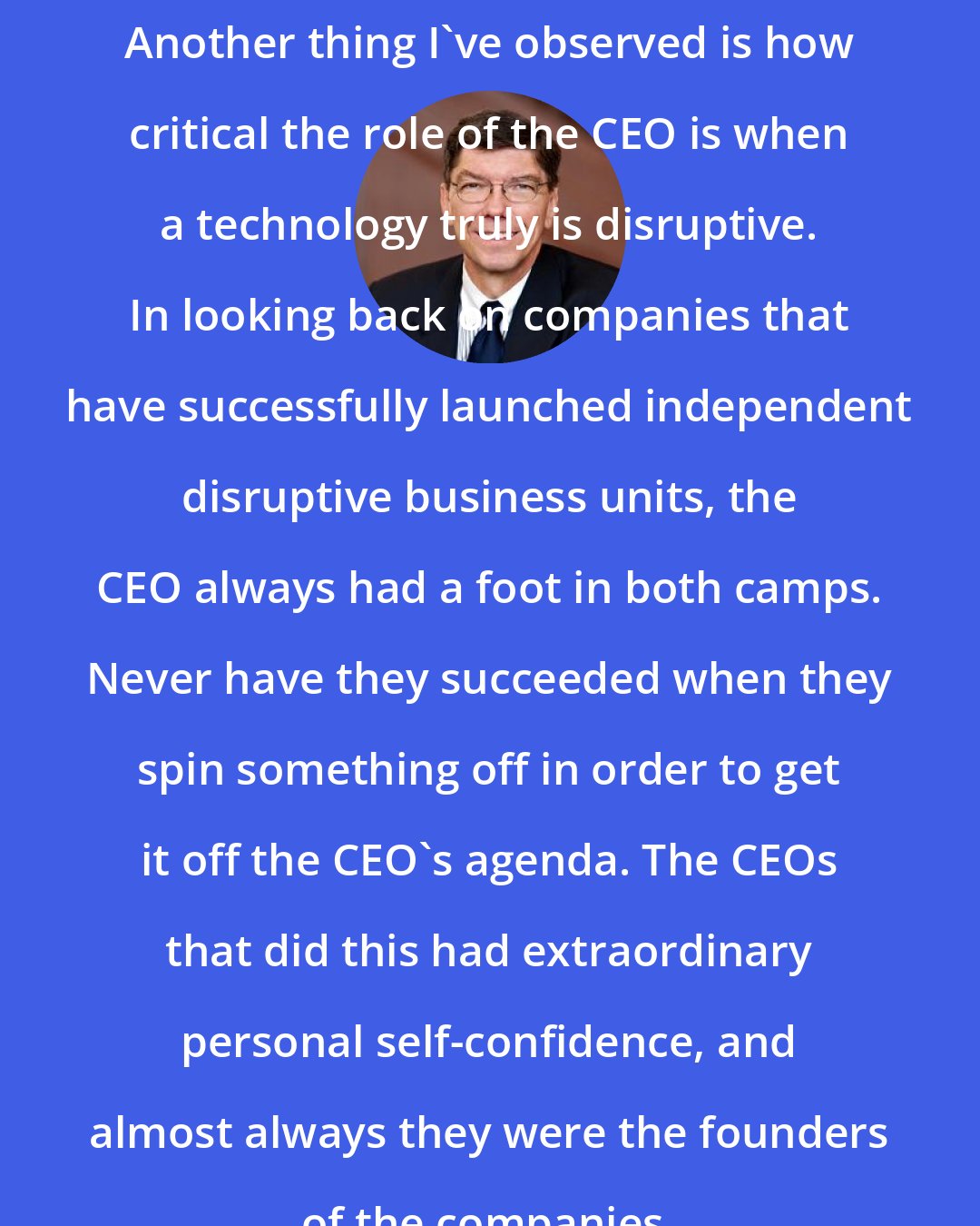 Clayton Christensen: Another thing I've observed is how critical the role of the CEO is when a technology truly is disruptive. In looking back on companies that have successfully launched independent disruptive business units, the CEO always had a foot in both camps. Never have they succeeded when they spin something off in order to get it off the CEO's agenda. The CEOs that did this had extraordinary personal self-confidence, and almost always they were the founders of the companies.