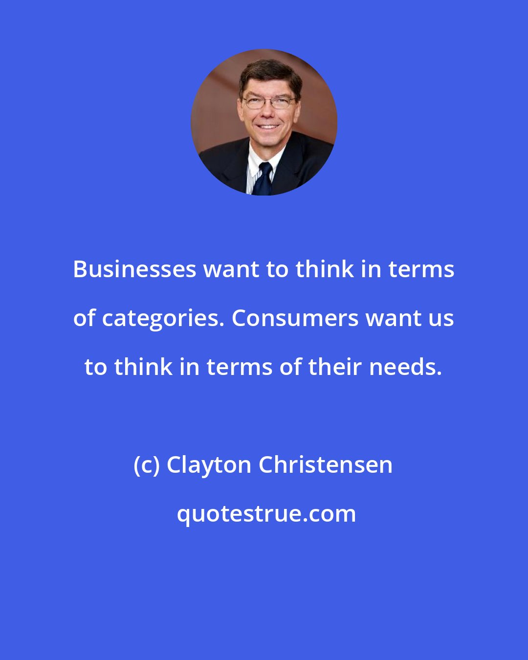 Clayton Christensen: Businesses want to think in terms of categories. Consumers want us to think in terms of their needs.