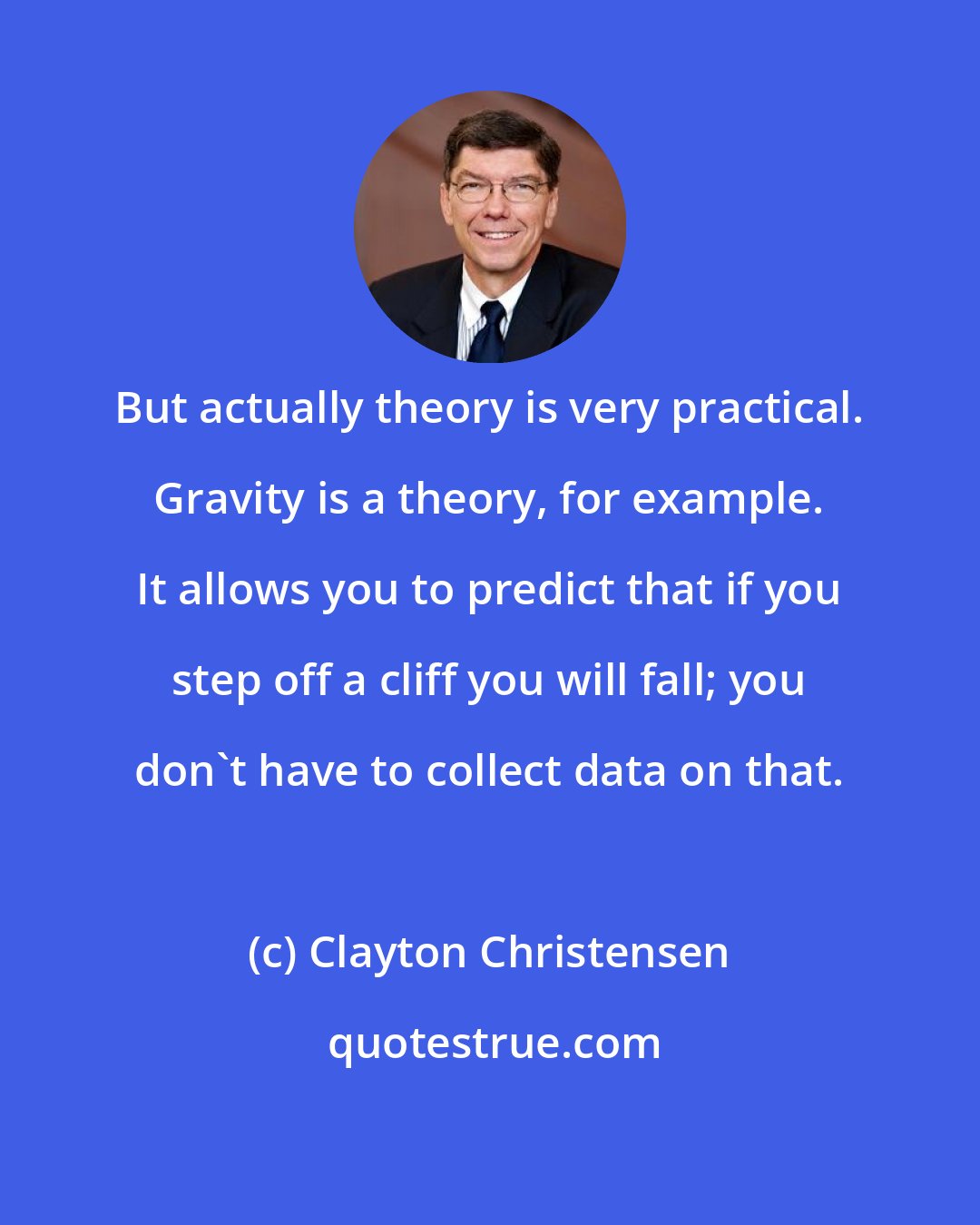 Clayton Christensen: But actually theory is very practical. Gravity is a theory, for example. It allows you to predict that if you step off a cliff you will fall; you don't have to collect data on that.