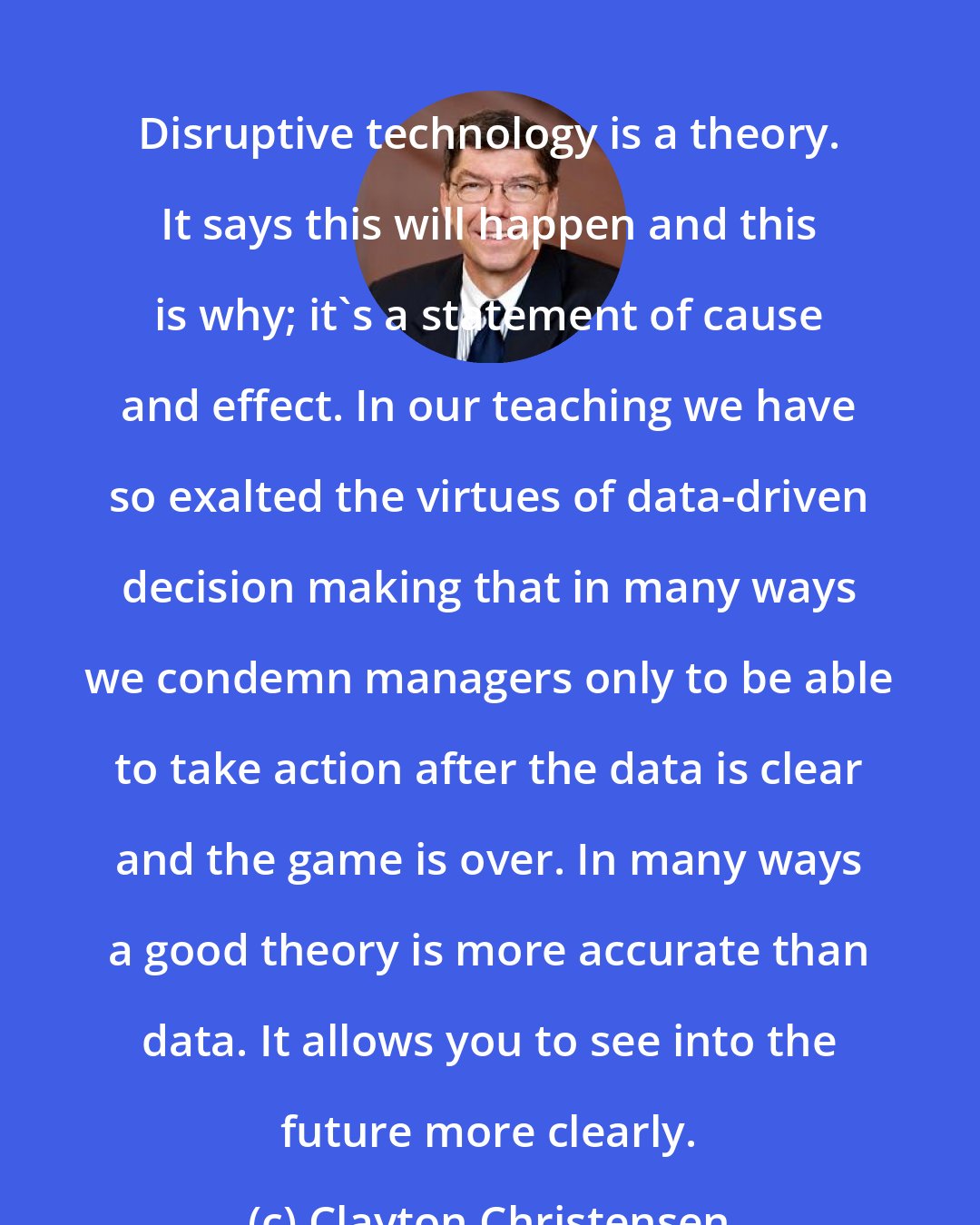 Clayton Christensen: Disruptive technology is a theory. It says this will happen and this is why; it's a statement of cause and effect. In our teaching we have so exalted the virtues of data-driven decision making that in many ways we condemn managers only to be able to take action after the data is clear and the game is over. In many ways a good theory is more accurate than data. It allows you to see into the future more clearly.