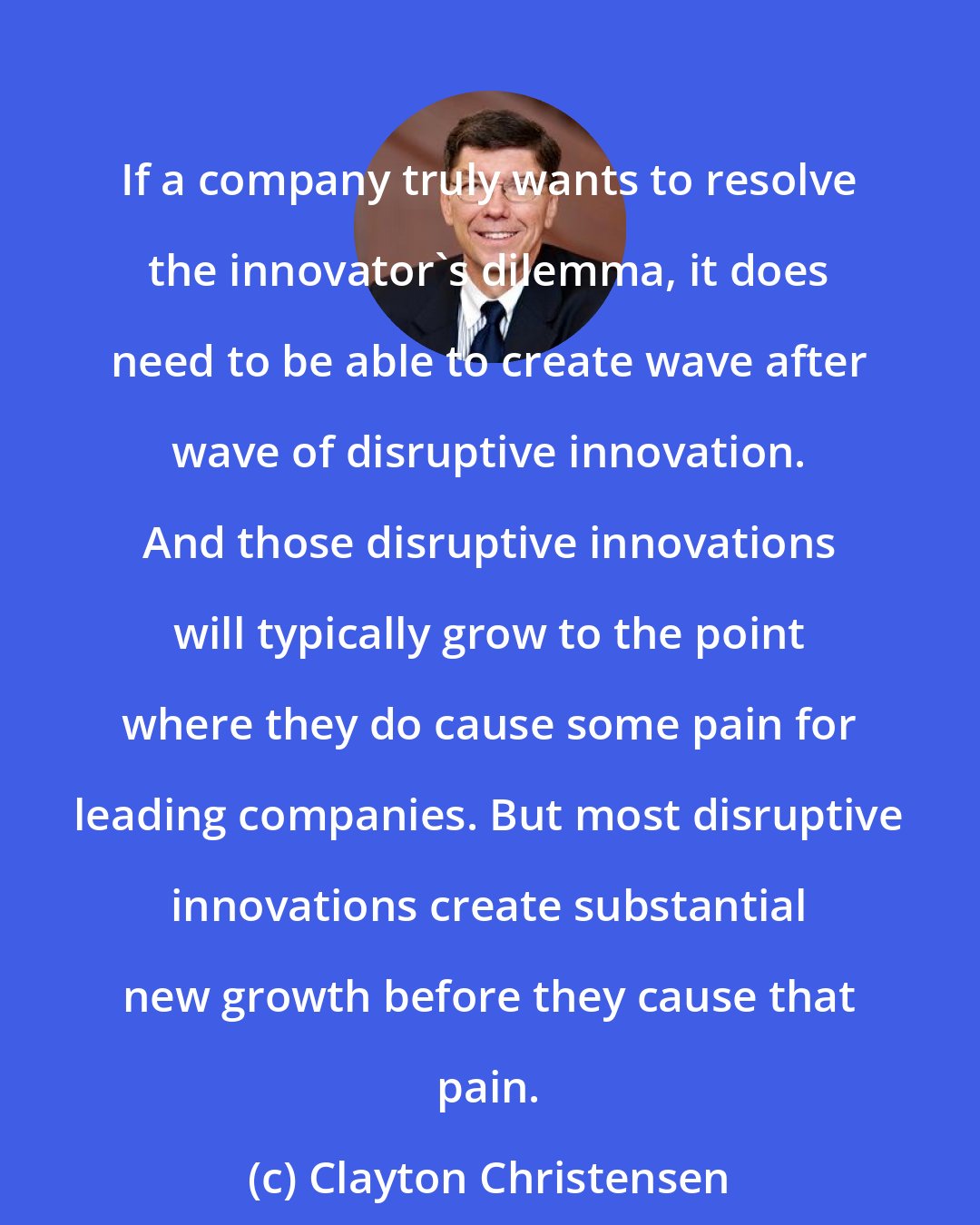 Clayton Christensen: If a company truly wants to resolve the innovator's dilemma, it does need to be able to create wave after wave of disruptive innovation. And those disruptive innovations will typically grow to the point where they do cause some pain for leading companies. But most disruptive innovations create substantial new growth before they cause that pain.