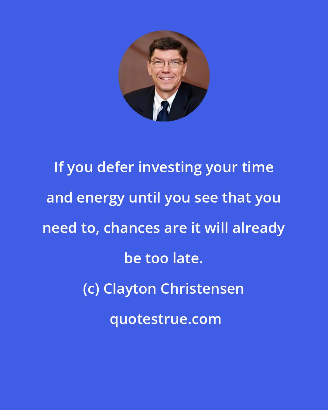 Clayton Christensen: If you defer investing your time and energy until you see that you need to, chances are it will already be too late.