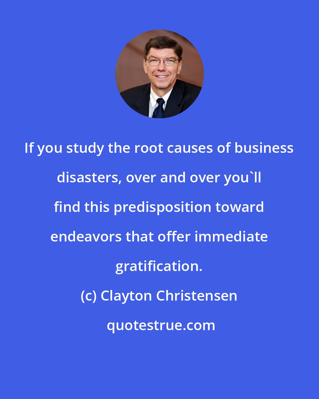 Clayton Christensen: If you study the root causes of business disasters, over and over you'll find this predisposition toward endeavors that offer immediate gratification.