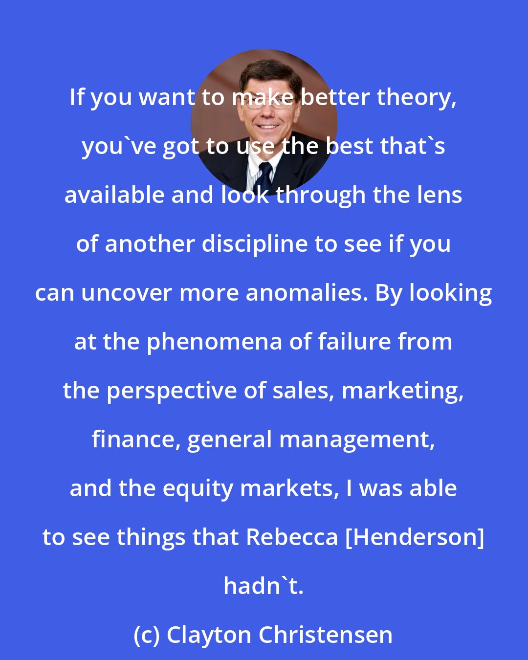 Clayton Christensen: If you want to make better theory, you've got to use the best that's available and look through the lens of another discipline to see if you can uncover more anomalies. By looking at the phenomena of failure from the perspective of sales, marketing, finance, general management, and the equity markets, I was able to see things that Rebecca [Henderson] hadn't.