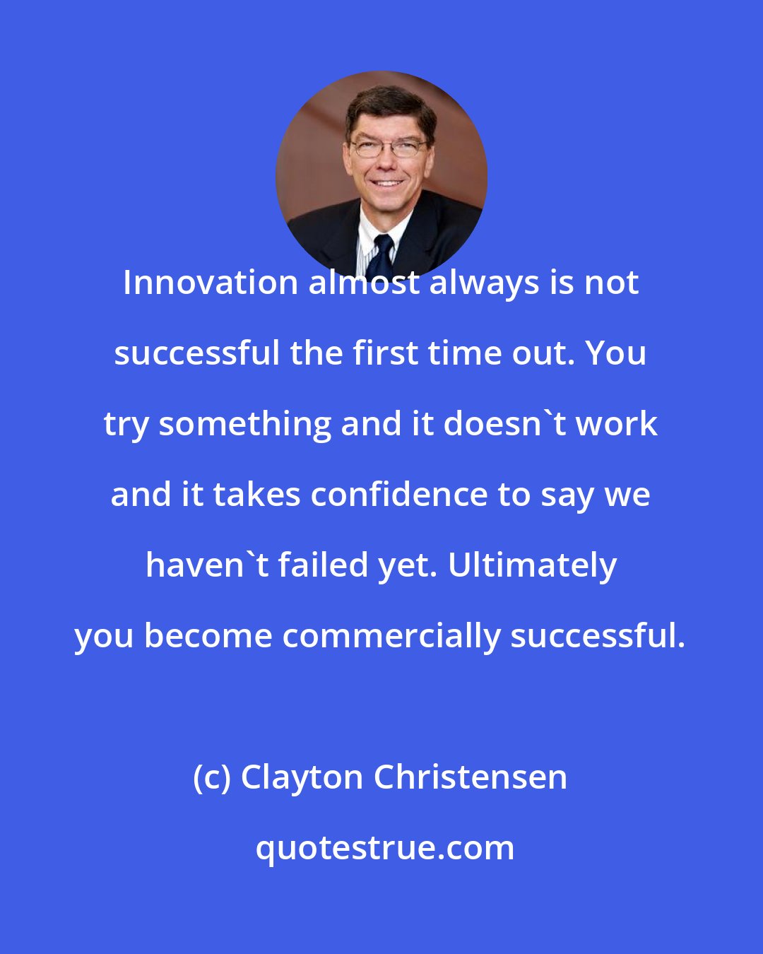 Clayton Christensen: Innovation almost always is not successful the first time out. You try something and it doesn't work and it takes confidence to say we haven't failed yet. Ultimately you become commercially successful.