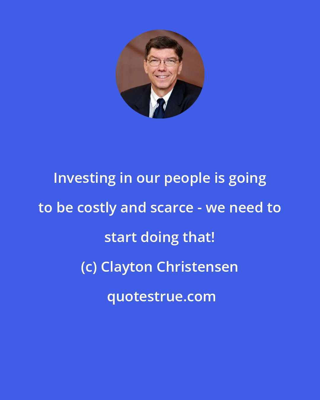 Clayton Christensen: Investing in our people is going to be costly and scarce - we need to start doing that!