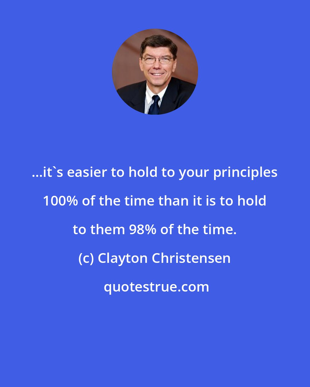 Clayton Christensen: ...it's easier to hold to your principles 100% of the time than it is to hold to them 98% of the time.