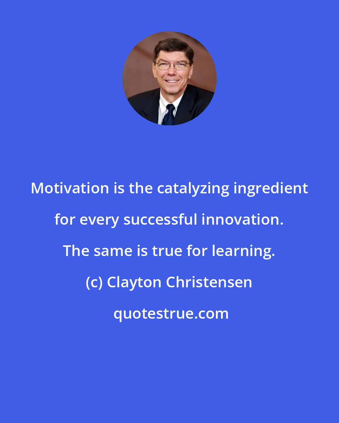 Clayton Christensen: Motivation is the catalyzing ingredient for every successful innovation. The same is true for learning.