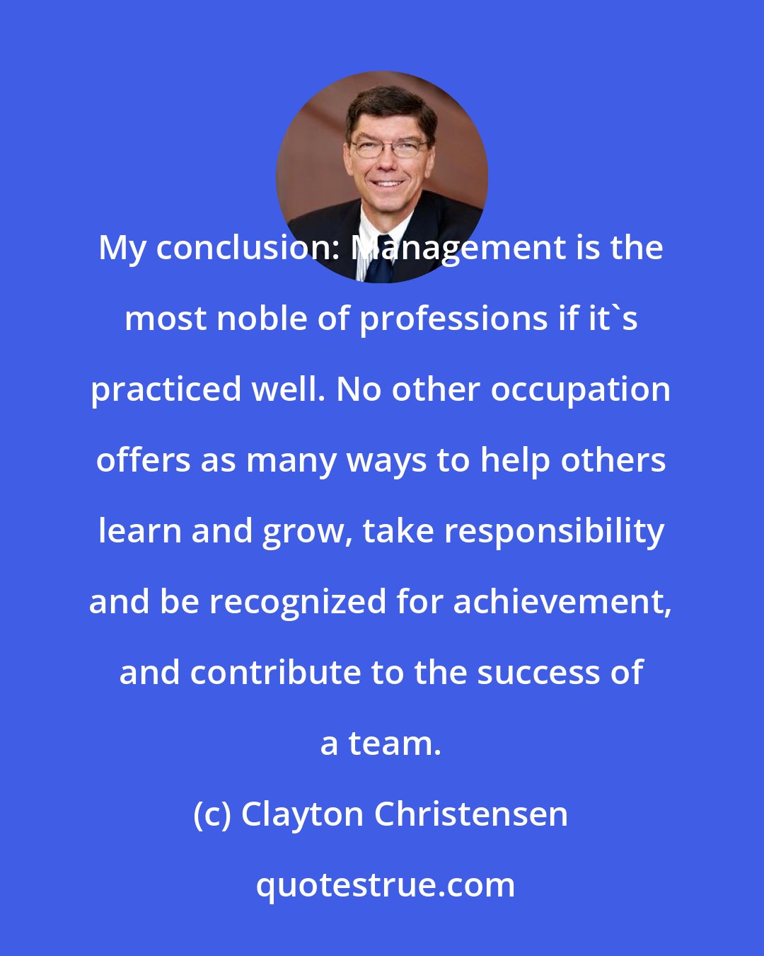 Clayton Christensen: My conclusion: Management is the most noble of professions if it's practiced well. No other occupation offers as many ways to help others learn and grow, take responsibility and be recognized for achievement, and contribute to the success of a team.