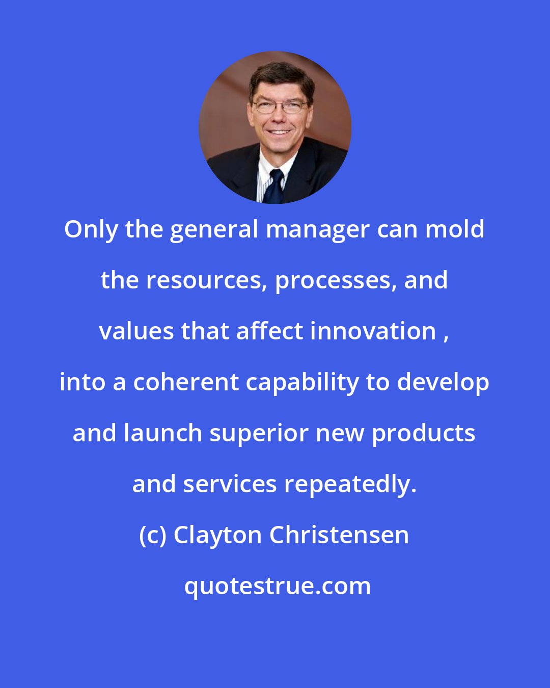 Clayton Christensen: Only the general manager can mold the resources, processes, and values that affect innovation , into a coherent capability to develop and launch superior new products and services repeatedly.