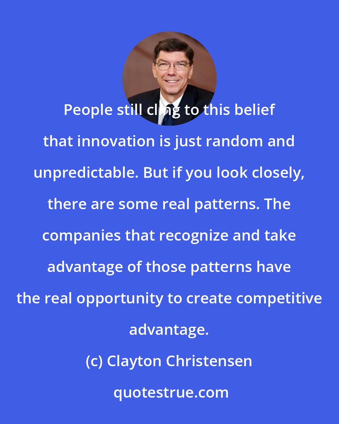 Clayton Christensen: People still cling to this belief that innovation is just random and unpredictable. But if you look closely, there are some real patterns. The companies that recognize and take advantage of those patterns have the real opportunity to create competitive advantage.