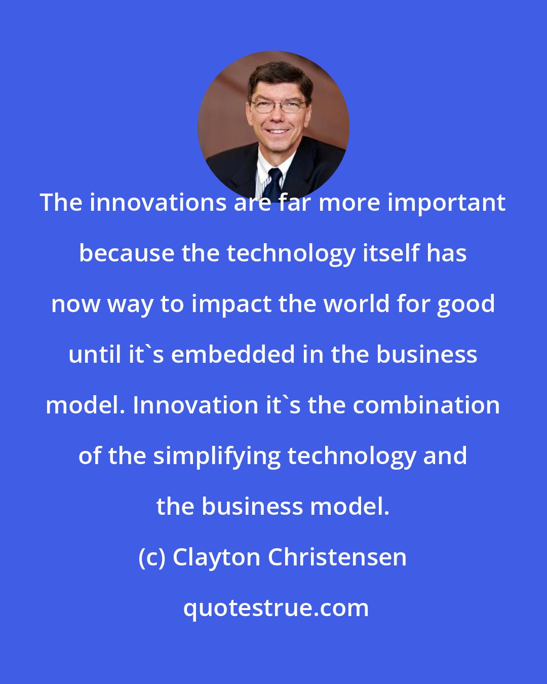 Clayton Christensen: The innovations are far more important because the technology itself has now way to impact the world for good until it's embedded in the business model. Innovation it's the combination of the simplifying technology and the business model.