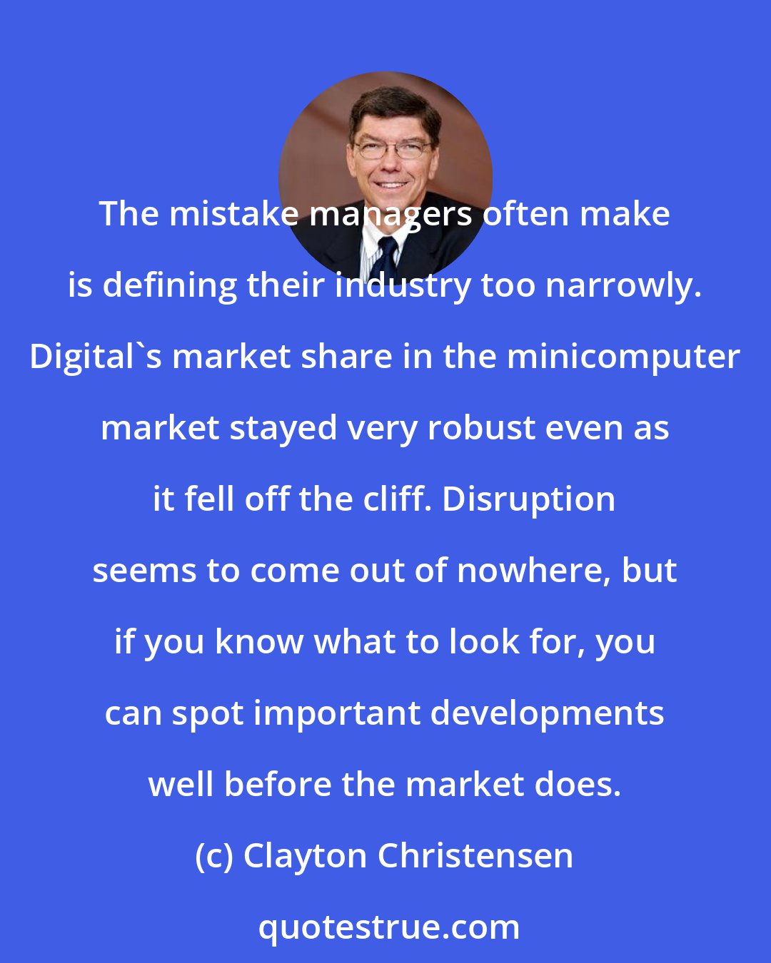 Clayton Christensen: The mistake managers often make is defining their industry too narrowly. Digital's market share in the minicomputer market stayed very robust even as it fell off the cliff. Disruption seems to come out of nowhere, but if you know what to look for, you can spot important developments well before the market does.