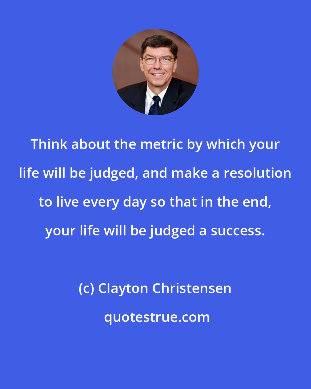 Clayton Christensen: Think about the metric by which your life will be judged, and make a resolution to live every day so that in the end, your life will be judged a success.