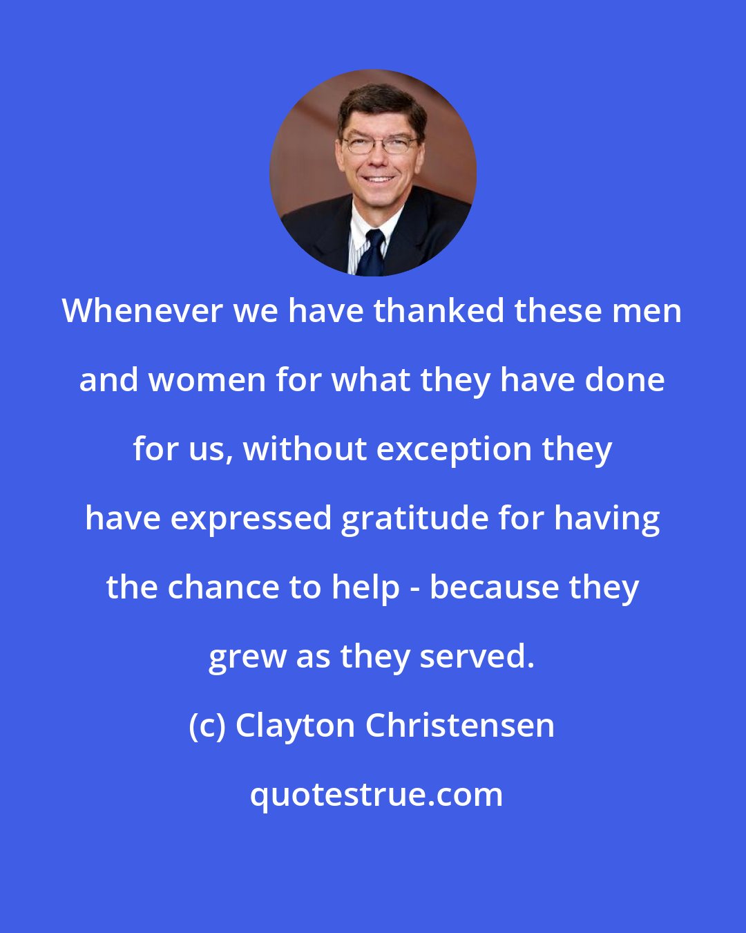 Clayton Christensen: Whenever we have thanked these men and women for what they have done for us, without exception they have expressed gratitude for having the chance to help - because they grew as they served.