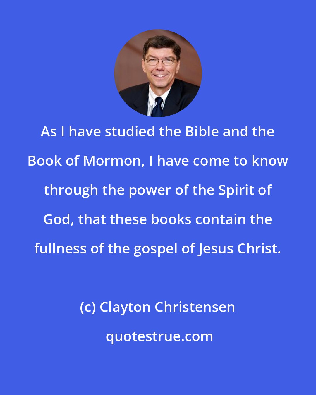 Clayton Christensen: As I have studied the Bible and the Book of Mormon, I have come to know through the power of the Spirit of God, that these books contain the fullness of the gospel of Jesus Christ.