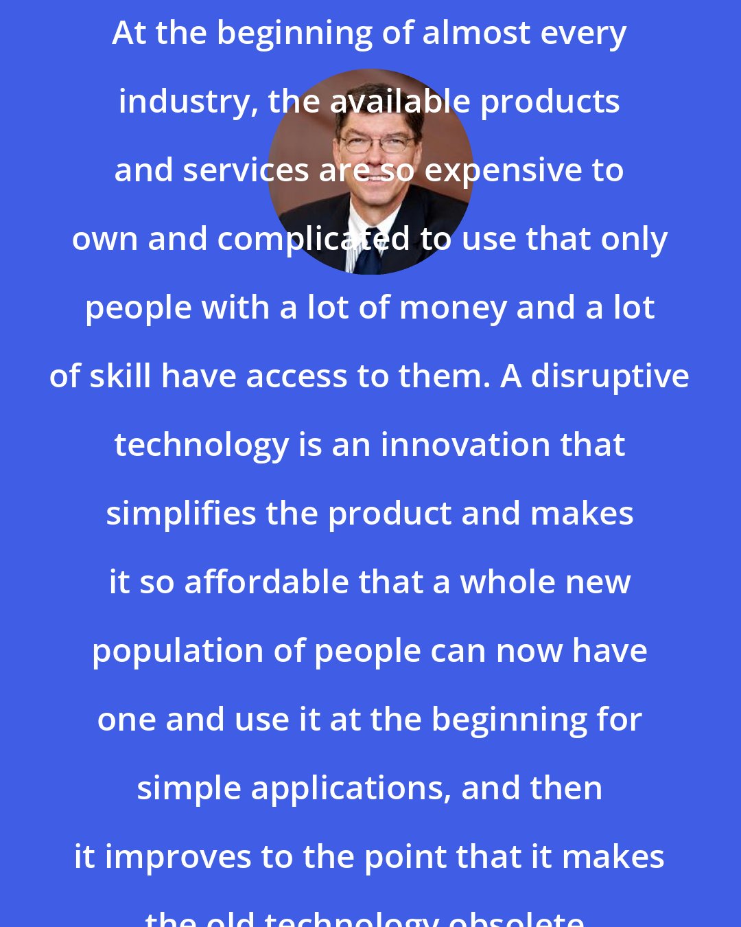 Clayton Christensen: At the beginning of almost every industry, the available products and services are so expensive to own and complicated to use that only people with a lot of money and a lot of skill have access to them. A disruptive technology is an innovation that simplifies the product and makes it so affordable that a whole new population of people can now have one and use it at the beginning for simple applications, and then it improves to the point that it makes the old technology obsolete.