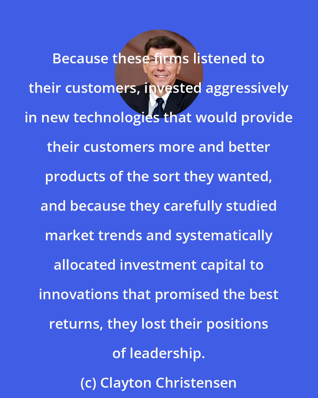 Clayton Christensen: Because these firms listened to their customers, invested aggressively in new technologies that would provide their customers more and better products of the sort they wanted, and because they carefully studied market trends and systematically allocated investment capital to innovations that promised the best returns, they lost their positions of leadership.