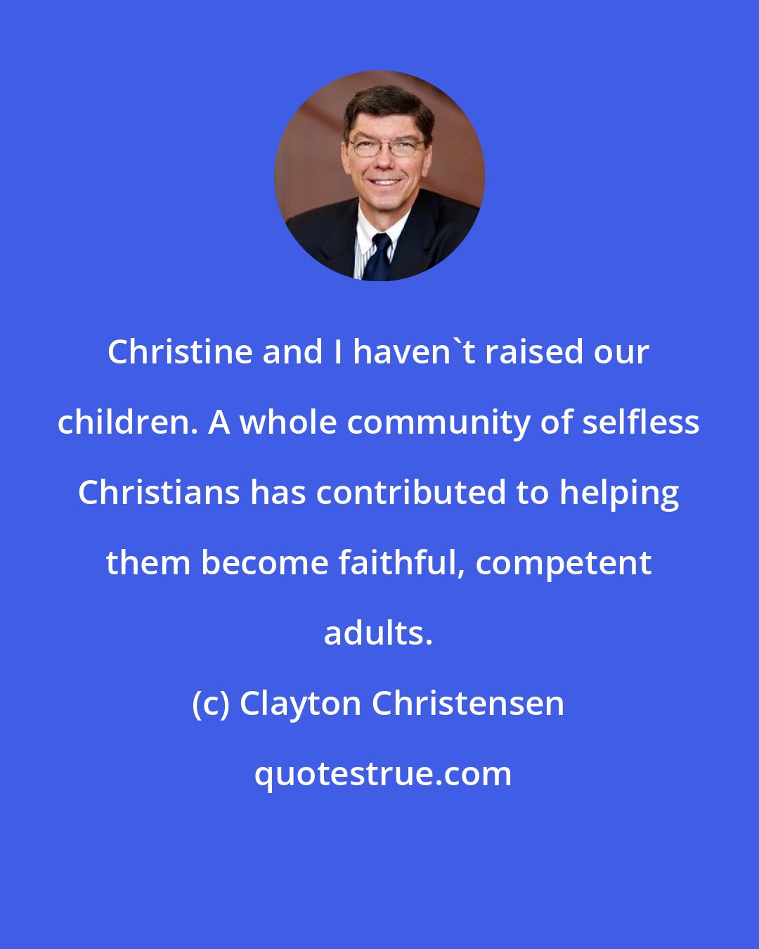 Clayton Christensen: Christine and I haven't raised our children. A whole community of selfless Christians has contributed to helping them become faithful, competent adults.