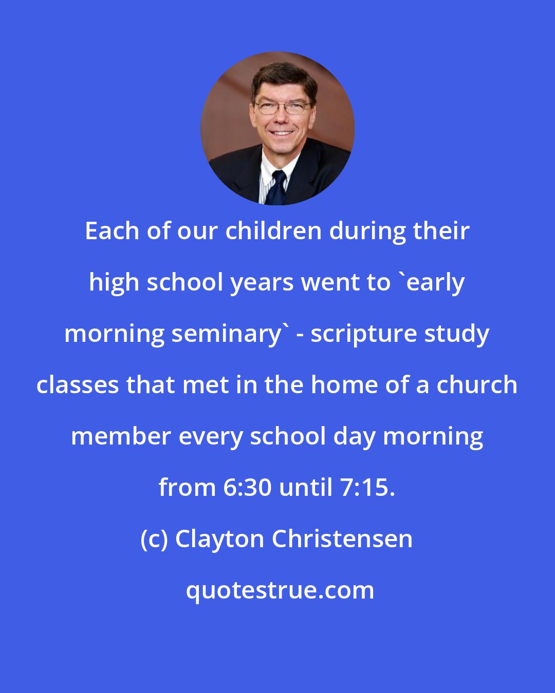 Clayton Christensen: Each of our children during their high school years went to 'early morning seminary' - scripture study classes that met in the home of a church member every school day morning from 6:30 until 7:15.