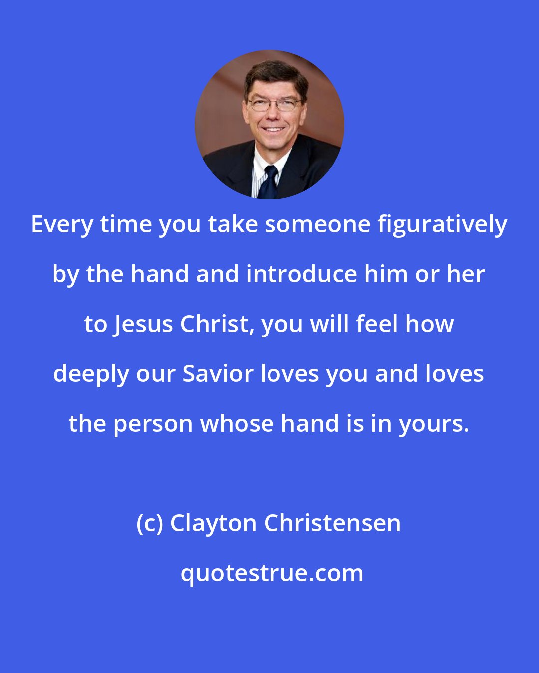 Clayton Christensen: Every time you take someone figuratively by the hand and introduce him or her to Jesus Christ, you will feel how deeply our Savior loves you and loves the person whose hand is in yours.