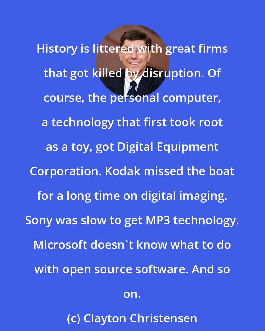 Clayton Christensen: History is littered with great firms that got killed by disruption. Of course, the personal computer, a technology that first took root as a toy, got Digital Equipment Corporation. Kodak missed the boat for a long time on digital imaging. Sony was slow to get MP3 technology. Microsoft doesn't know what to do with open source software. And so on.