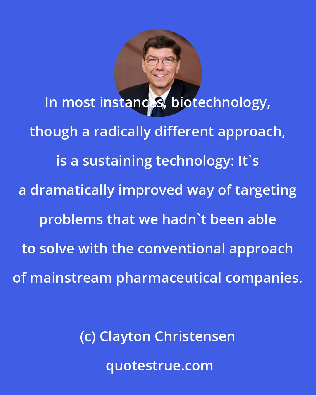 Clayton Christensen: In most instances, biotechnology, though a radically different approach, is a sustaining technology: It's a dramatically improved way of targeting problems that we hadn't been able to solve with the conventional approach of mainstream pharmaceutical companies.