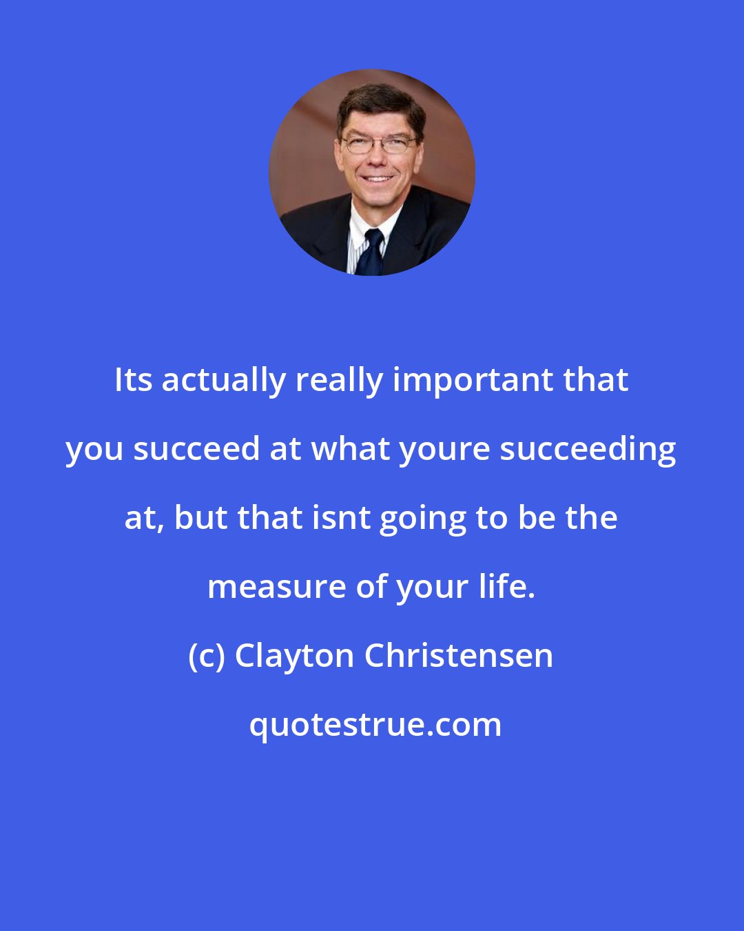 Clayton Christensen: Its actually really important that you succeed at what youre succeeding at, but that isnt going to be the measure of your life.