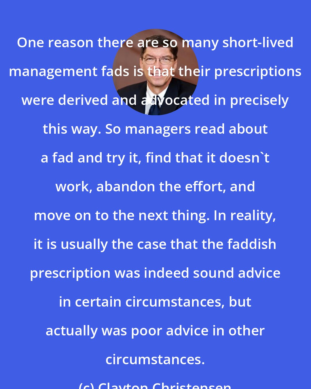 Clayton Christensen: One reason there are so many short-lived management fads is that their prescriptions were derived and advocated in precisely this way. So managers read about a fad and try it, find that it doesn't work, abandon the effort, and move on to the next thing. In reality, it is usually the case that the faddish prescription was indeed sound advice in certain circumstances, but actually was poor advice in other circumstances.