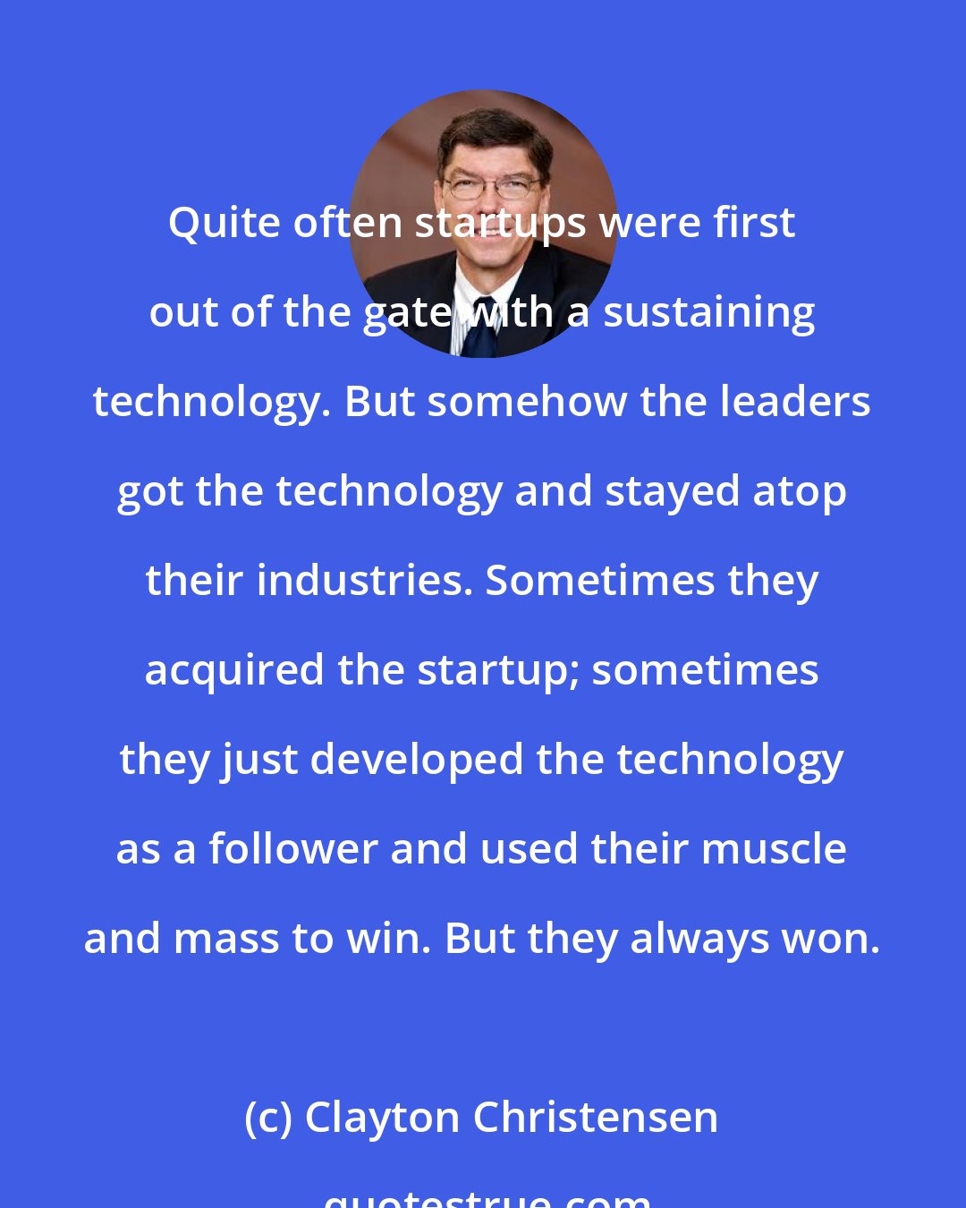 Clayton Christensen: Quite often startups were first out of the gate with a sustaining technology. But somehow the leaders got the technology and stayed atop their industries. Sometimes they acquired the startup; sometimes they just developed the technology as a follower and used their muscle and mass to win. But they always won.