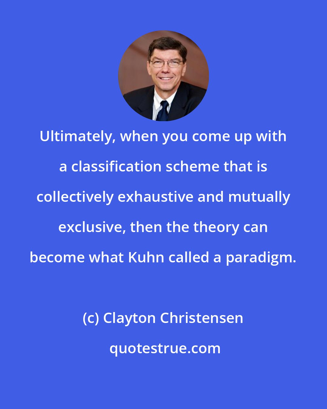 Clayton Christensen: Ultimately, when you come up with a classification scheme that is collectively exhaustive and mutually exclusive, then the theory can become what Kuhn called a paradigm.