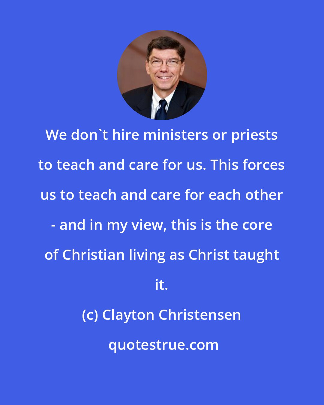 Clayton Christensen: We don't hire ministers or priests to teach and care for us. This forces us to teach and care for each other - and in my view, this is the core of Christian living as Christ taught it.