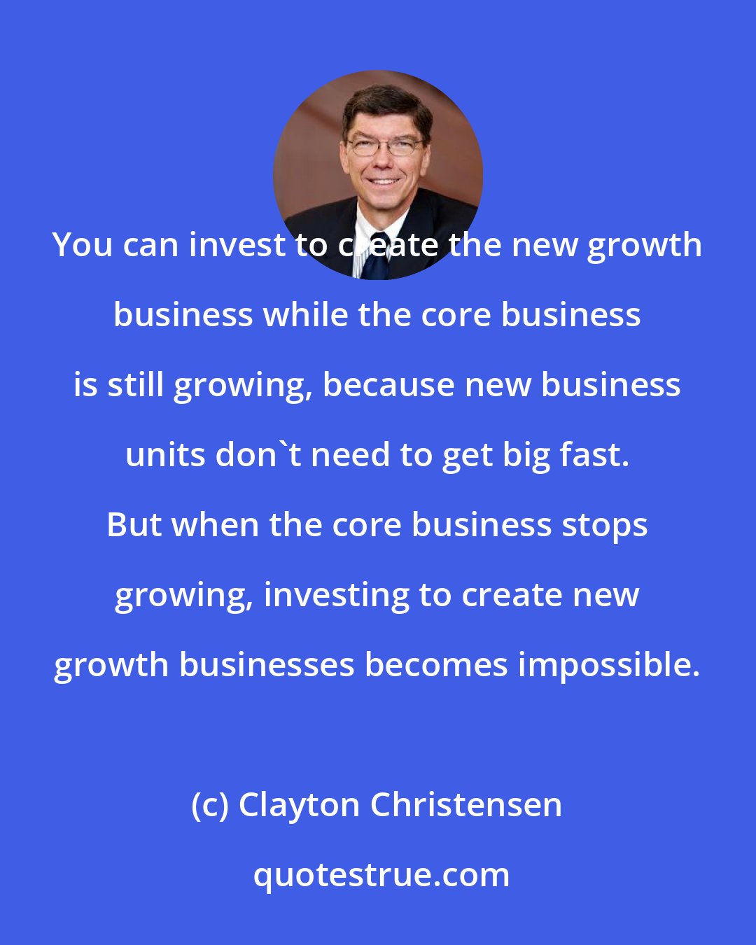 Clayton Christensen: You can invest to create the new growth business while the core business is still growing, because new business units don't need to get big fast. But when the core business stops growing, investing to create new growth businesses becomes impossible.