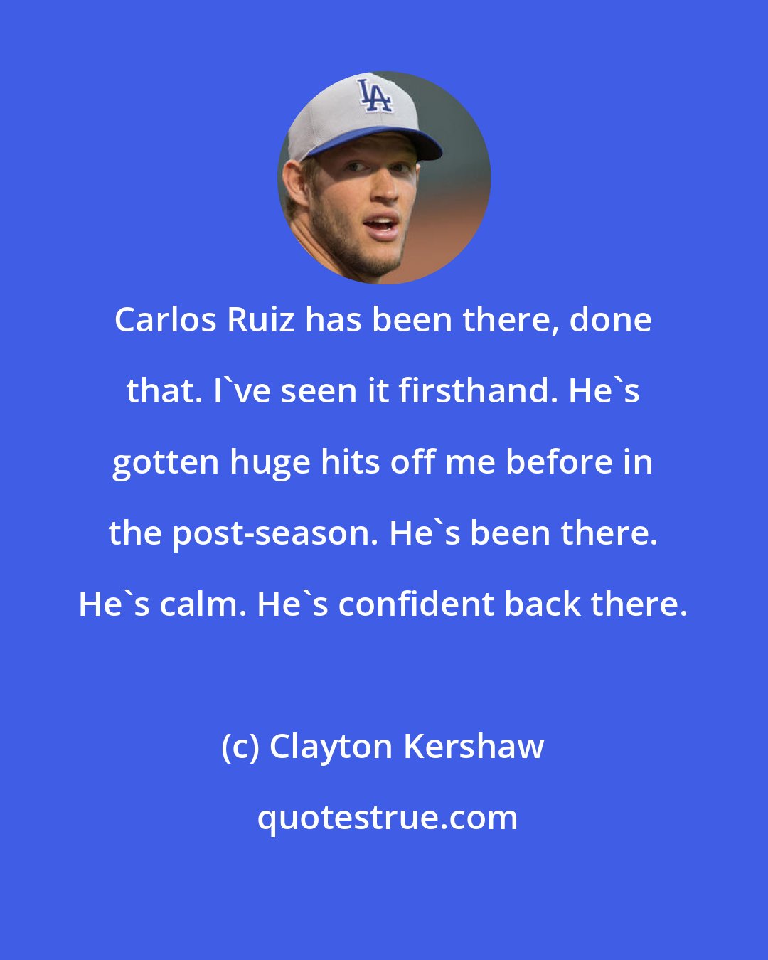 Clayton Kershaw: Carlos Ruiz has been there, done that. I've seen it firsthand. He's gotten huge hits off me before in the post-season. He's been there. He's calm. He's confident back there.