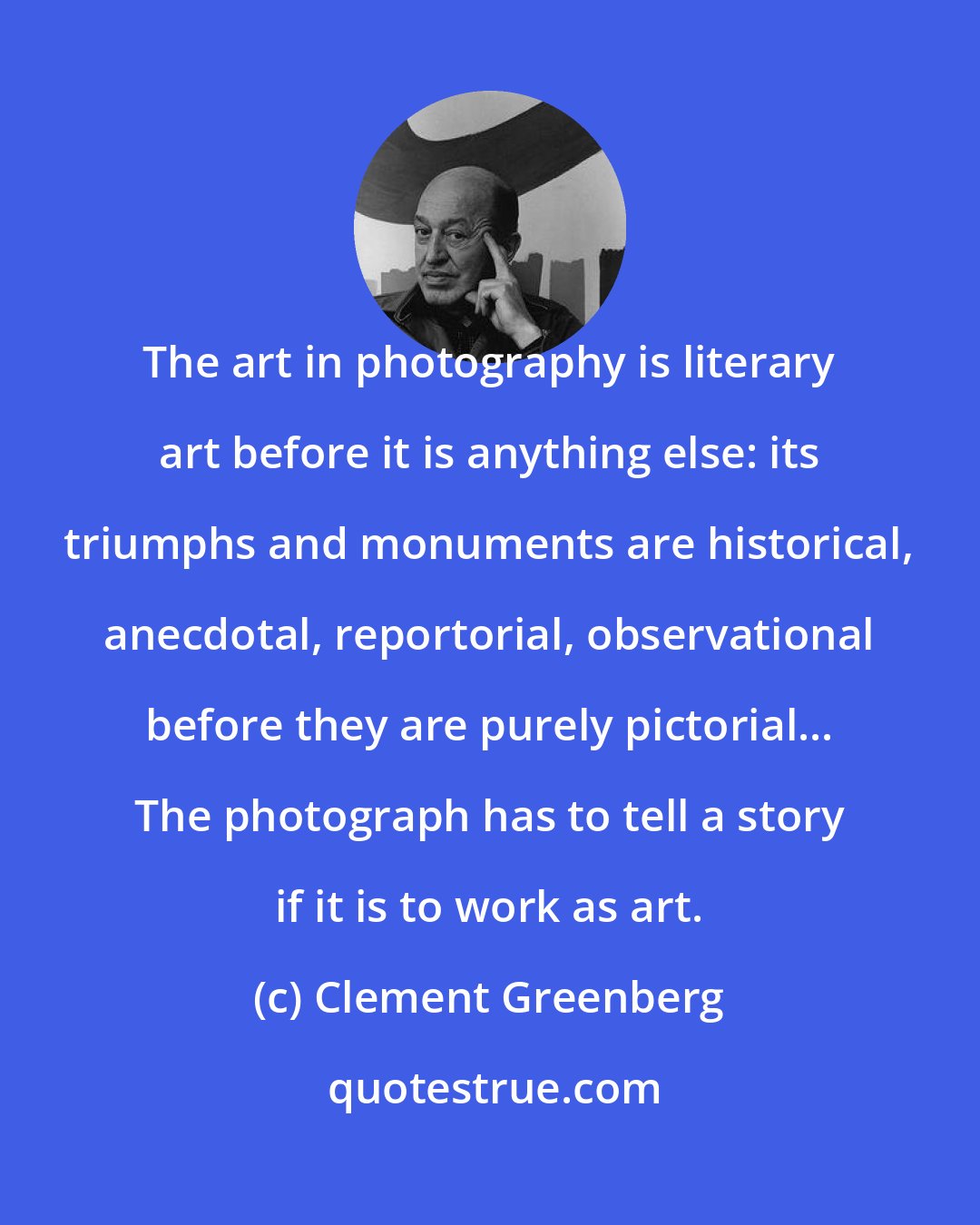 Clement Greenberg: The art in photography is literary art before it is anything else: its triumphs and monuments are historical, anecdotal, reportorial, observational before they are purely pictorial... The photograph has to tell a story if it is to work as art.