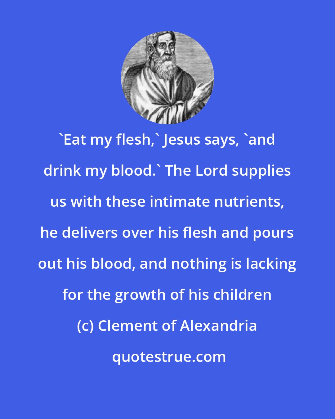 Clement of Alexandria: 'Eat my flesh,' Jesus says, 'and drink my blood.' The Lord supplies us with these intimate nutrients, he delivers over his flesh and pours out his blood, and nothing is lacking for the growth of his children