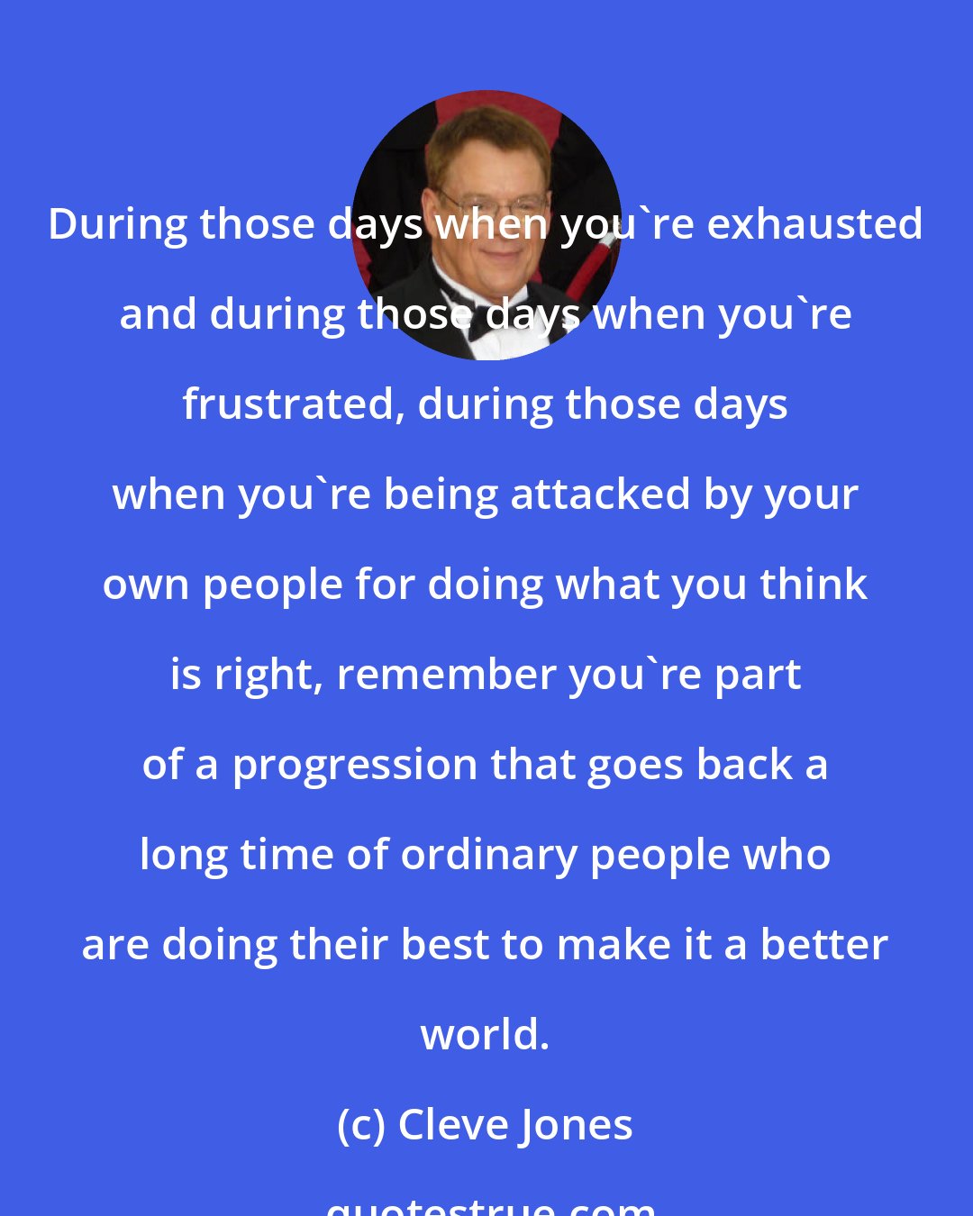 Cleve Jones: During those days when you're exhausted and during those days when you're frustrated, during those days when you're being attacked by your own people for doing what you think is right, remember you're part of a progression that goes back a long time of ordinary people who are doing their best to make it a better world.