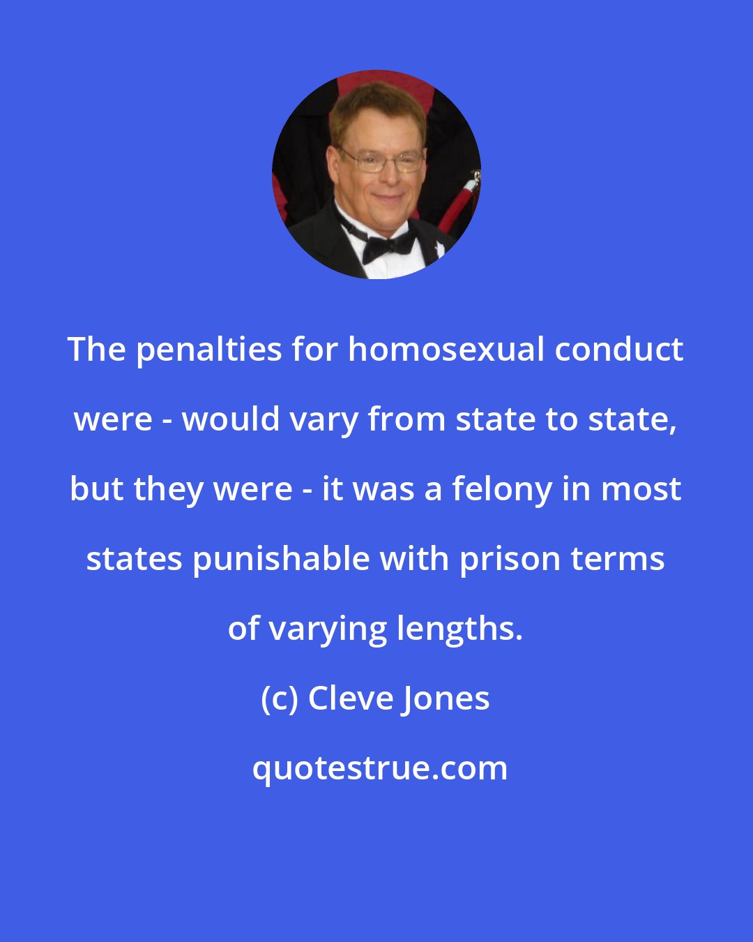 Cleve Jones: The penalties for homosexual conduct were - would vary from state to state, but they were - it was a felony in most states punishable with prison terms of varying lengths.