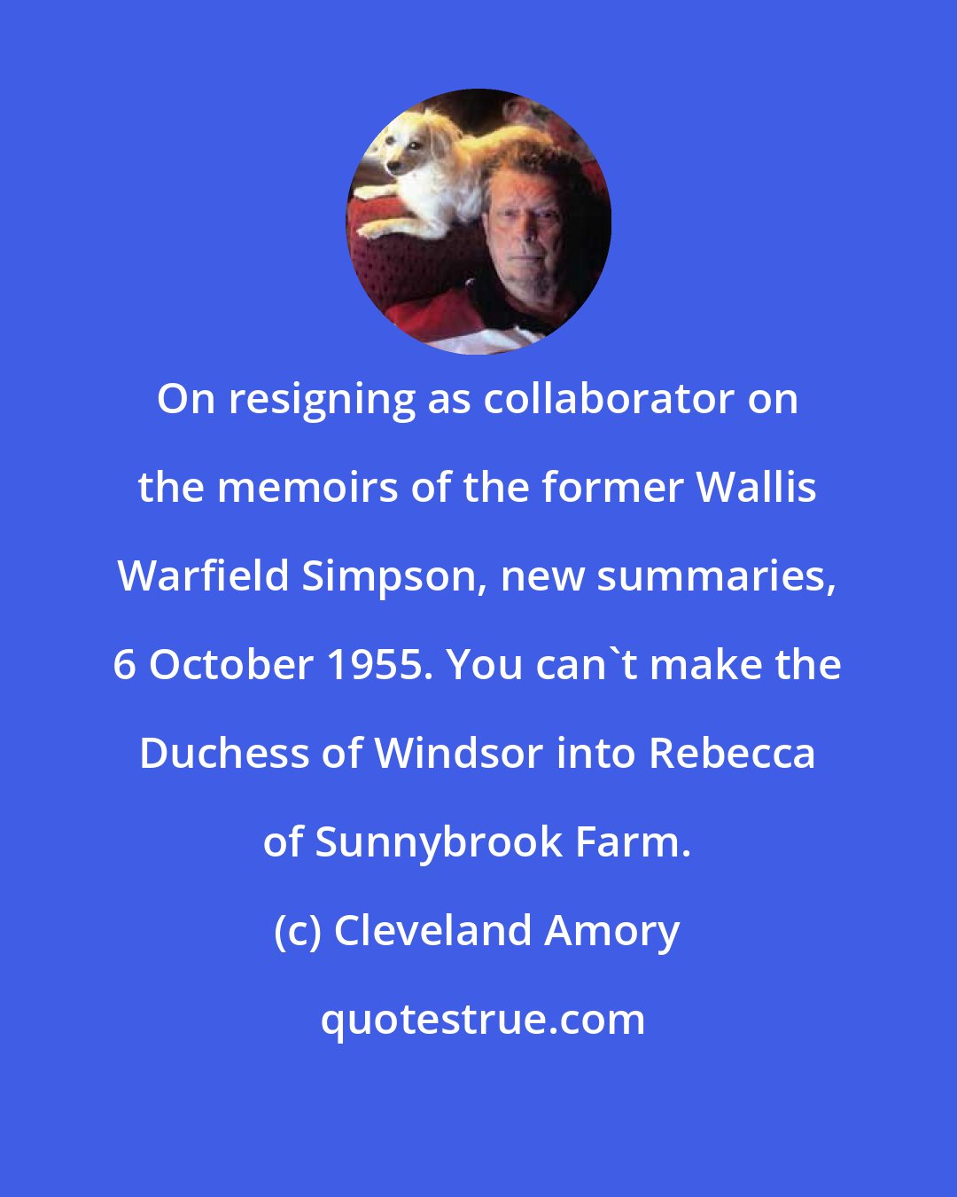 Cleveland Amory: On resigning as collaborator on the memoirs of the former Wallis Warfield Simpson, new summaries, 6 October 1955. You can't make the Duchess of Windsor into Rebecca of Sunnybrook Farm.