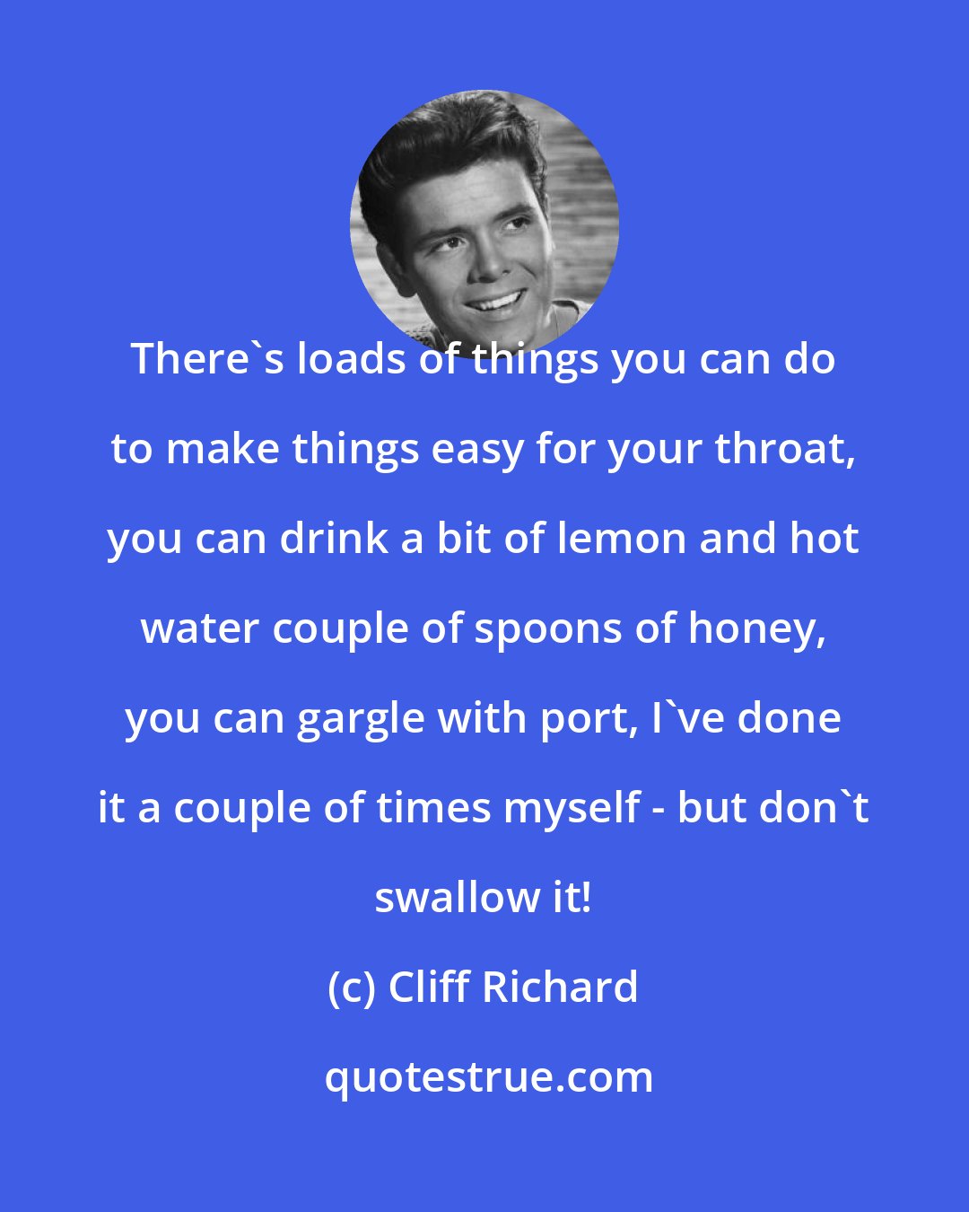 Cliff Richard: There's loads of things you can do to make things easy for your throat, you can drink a bit of lemon and hot water couple of spoons of honey, you can gargle with port, I've done it a couple of times myself - but don't swallow it!