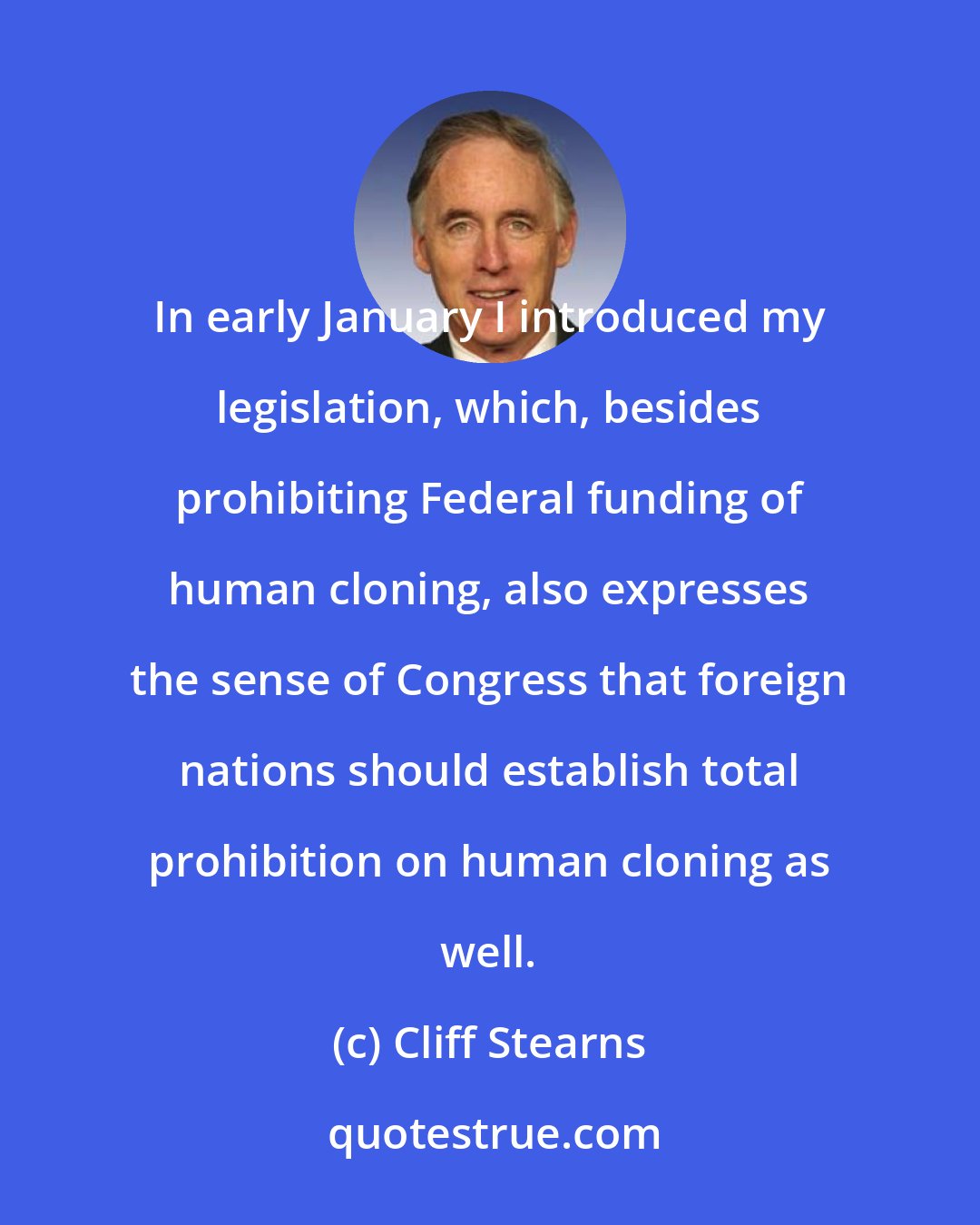 Cliff Stearns: In early January I introduced my legislation, which, besides prohibiting Federal funding of human cloning, also expresses the sense of Congress that foreign nations should establish total prohibition on human cloning as well.