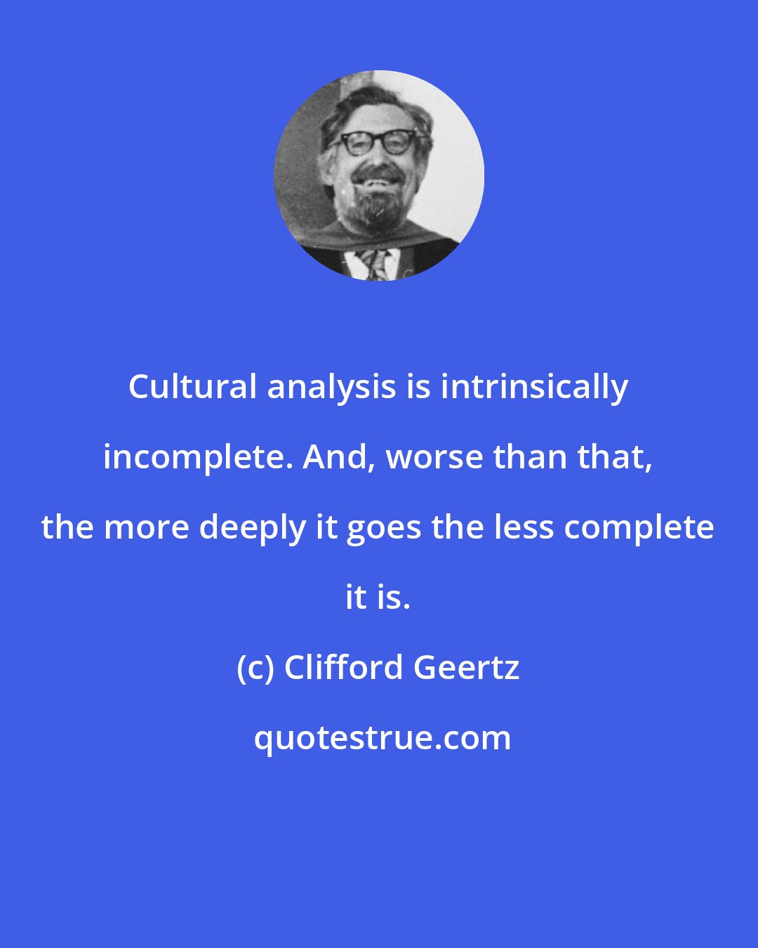 Clifford Geertz: Cultural analysis is intrinsically incomplete. And, worse than that, the more deeply it goes the less complete it is.