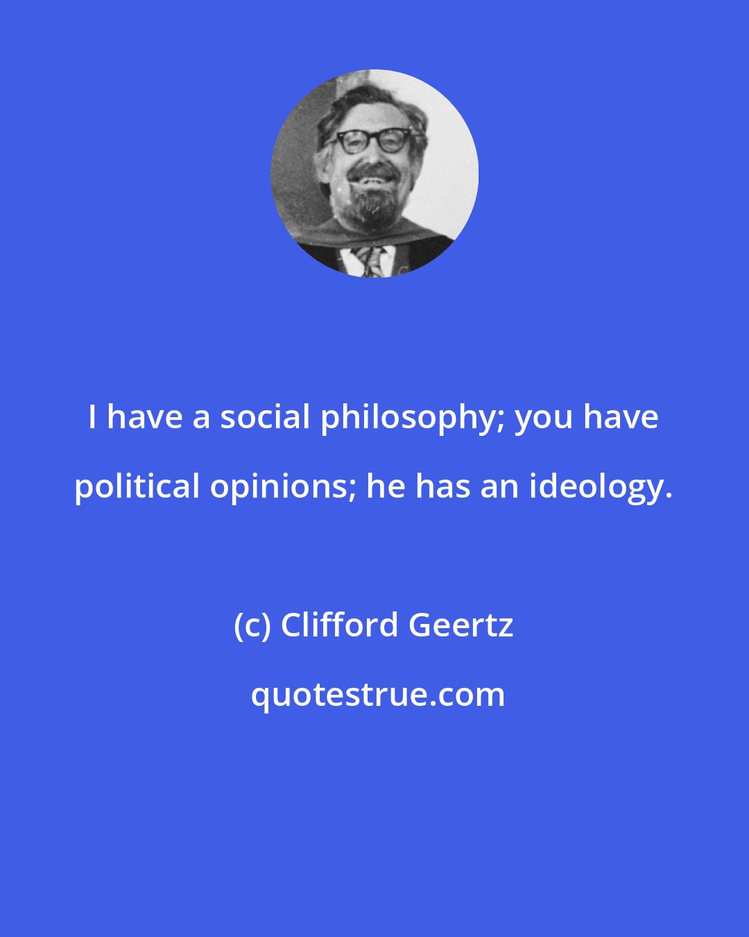 Clifford Geertz: I have a social philosophy; you have political opinions; he has an ideology.