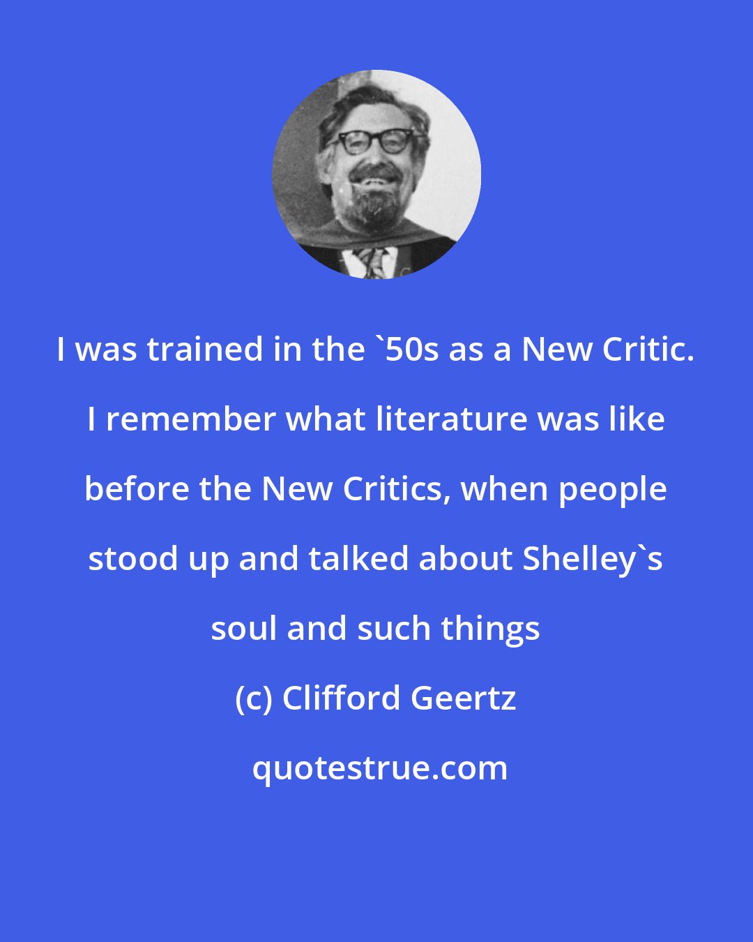 Clifford Geertz: I was trained in the '50s as a New Critic. I remember what literature was like before the New Critics, when people stood up and talked about Shelley's soul and such things