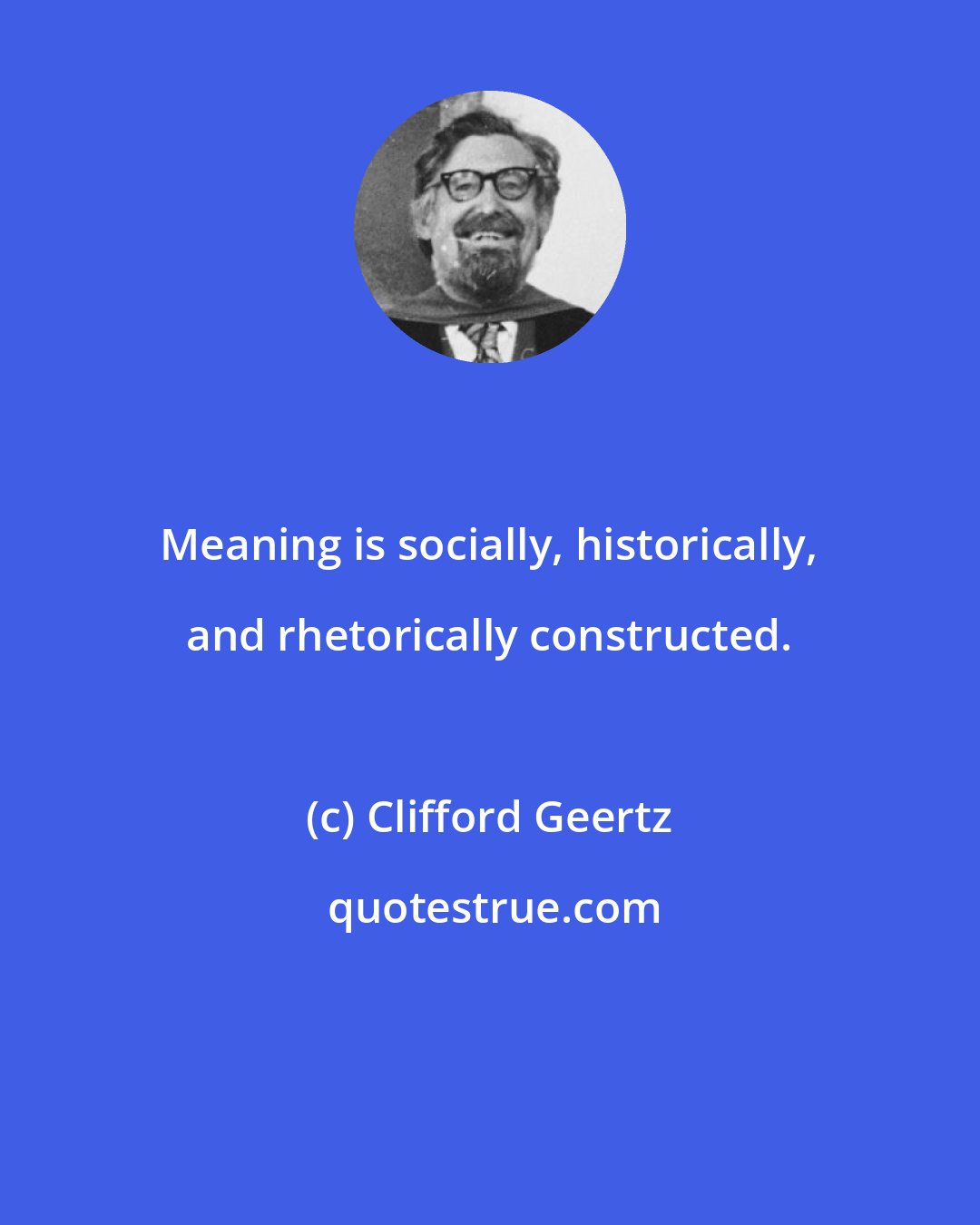 Clifford Geertz: Meaning is socially, historically, and rhetorically constructed.