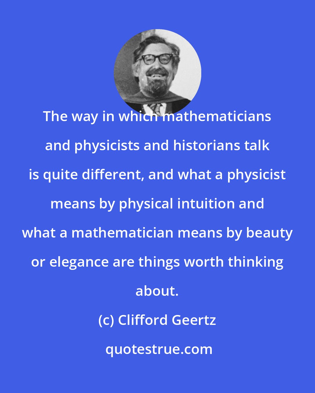 Clifford Geertz: The way in which mathematicians and physicists and historians talk is quite different, and what a physicist means by physical intuition and what a mathematician means by beauty or elegance are things worth thinking about.