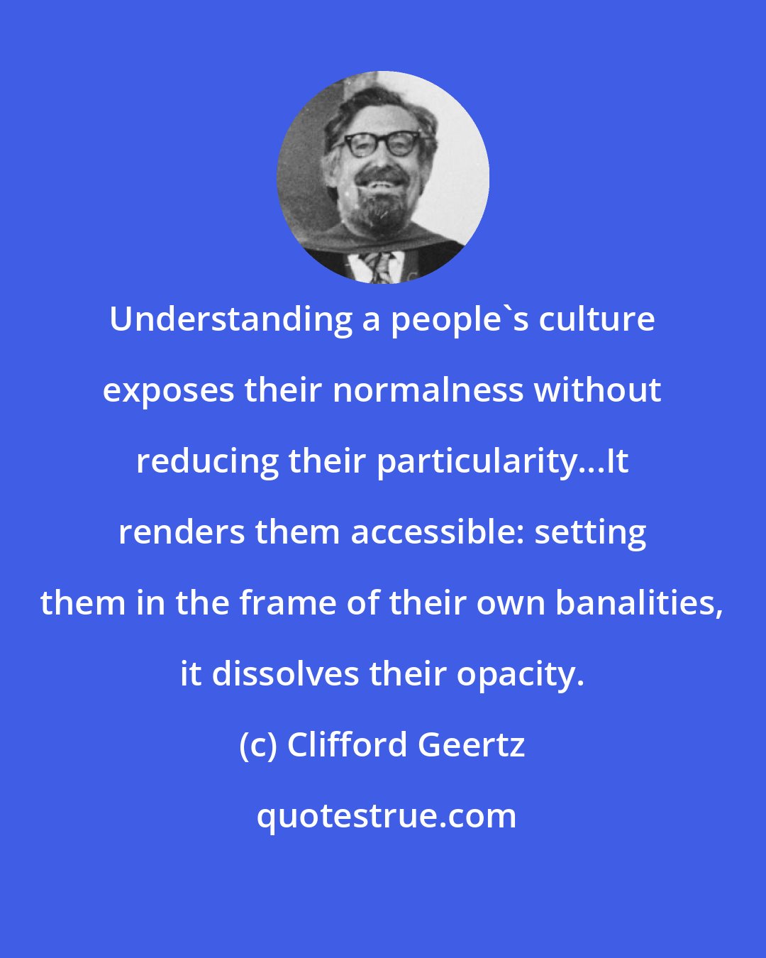 Clifford Geertz: Understanding a people's culture exposes their normalness without reducing their particularity...It renders them accessible: setting them in the frame of their own banalities, it dissolves their opacity.