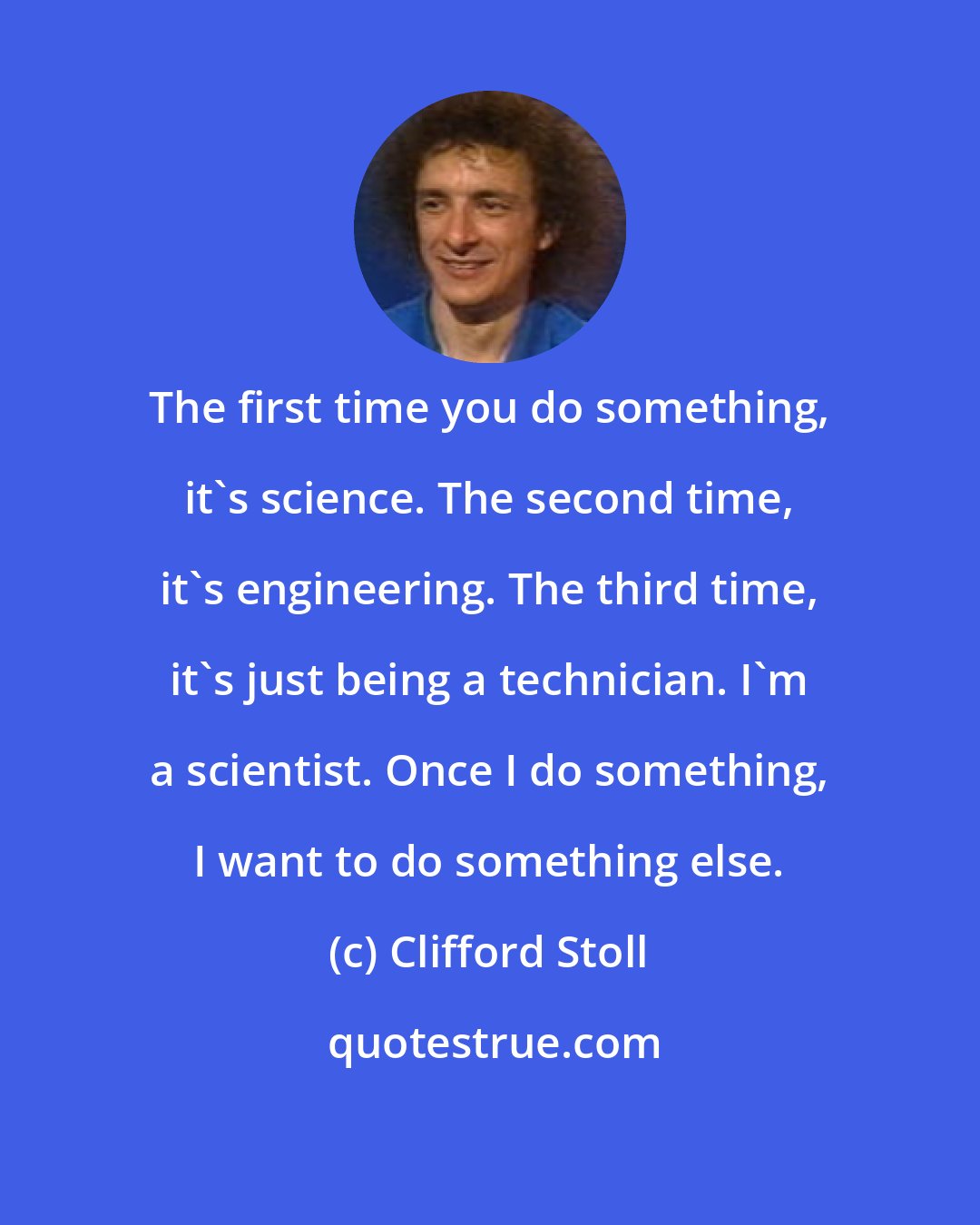 Clifford Stoll: The first time you do something, it's science. The second time, it's engineering. The third time, it's just being a technician. I'm a scientist. Once I do something, I want to do something else.