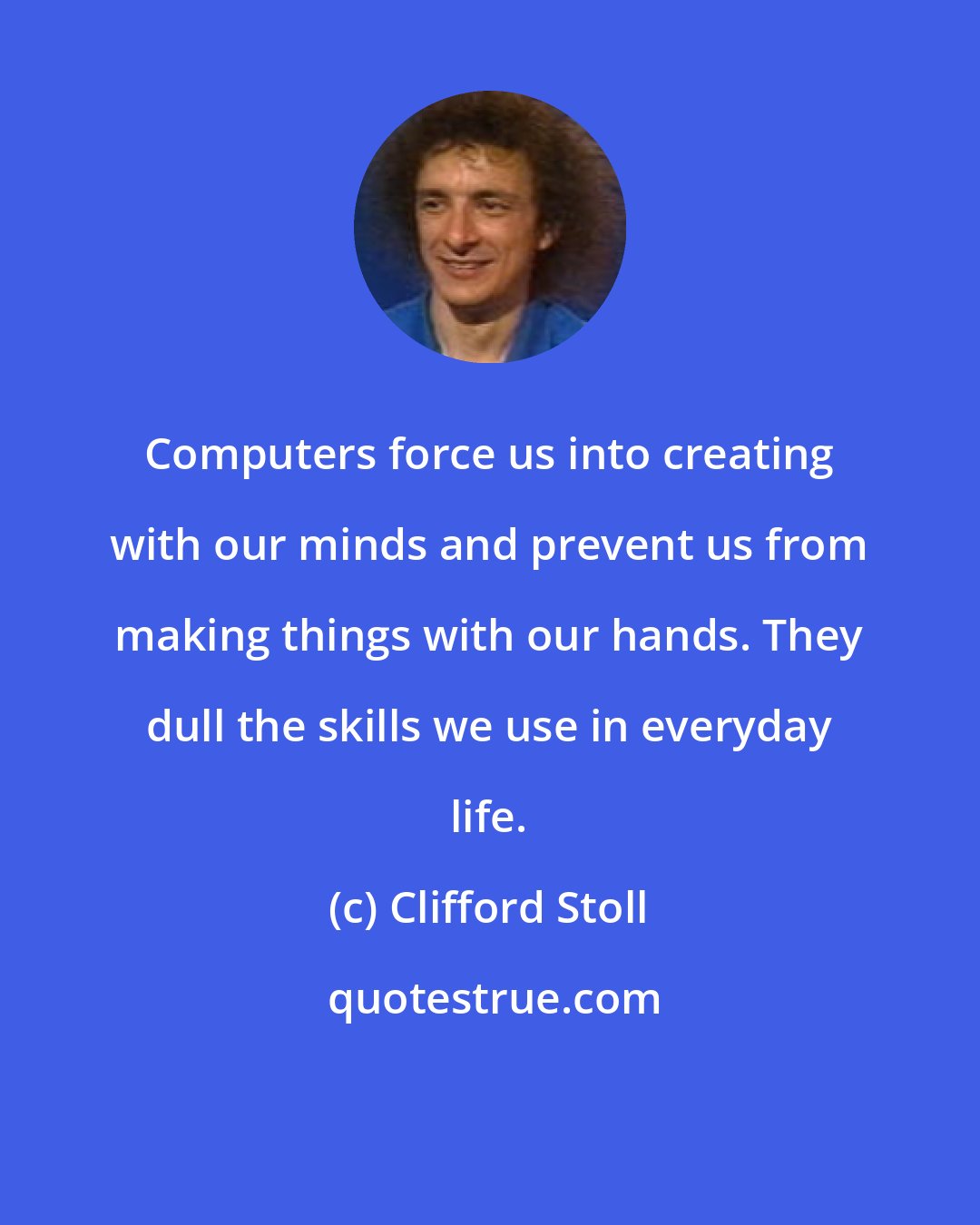 Clifford Stoll: Computers force us into creating with our minds and prevent us from making things with our hands. They dull the skills we use in everyday life.