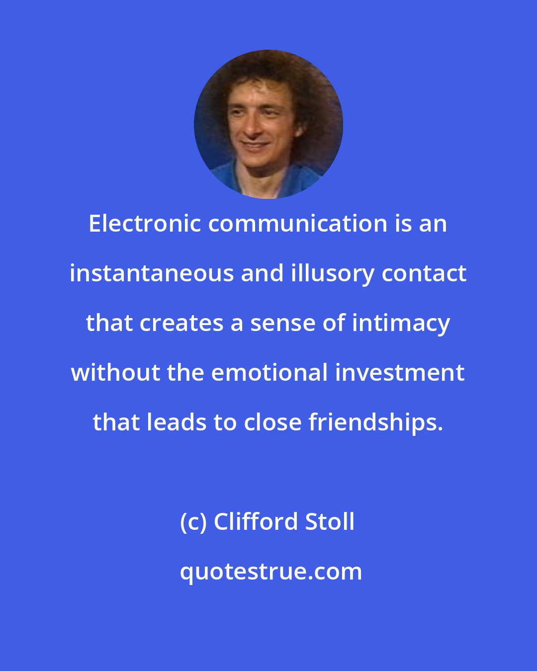 Clifford Stoll: Electronic communication is an instantaneous and illusory contact that creates a sense of intimacy without the emotional investment that leads to close friendships.